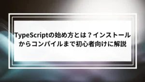TypeScriptの始め方とは？インストールからコンパイルまで初心者向けに解説